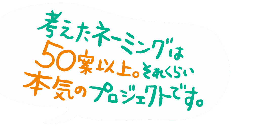 考えたネーミングは50案以上。それくらい本気のプロジェクトです。