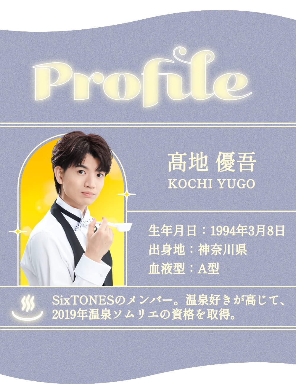 profile 高地 優吾(SixTONES) 生年月日:1994年3月8日 出身地:神奈川県 血液型:A型 温泉好きが高じて、2019年温泉ソムリエの資格を取得。