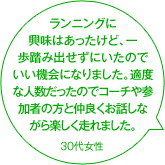 ランニングに興味はあったけど、一歩踏み出せずにいたのでいい機会になりました。適度な人数だったのでコーチや参加者の方と仲良くお話しながら楽しく走れました。 30代女性