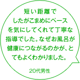 短い距離でしたがこまめにペースを気にしてくれて丁寧な指導でした。なぜお風呂が健康につながるのかが、とてもよくわかりました。 20代男性