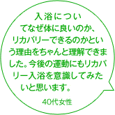 入浴についてなぜ体に良いのか、リカバリーできるのかという理由をちゃんと理解できました。今後の運動にもリカバリー入浴を意識してみたいと思います。 40代女性