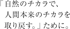 「自然のチカラで、人間本来のチカラを取り戻す。」ために。