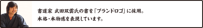 書道家 武田双雲氏の書を「ブランドロゴ」に採用。本格・本物感を表現しています。