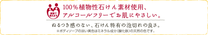 100%植物性石けん素材使用、アルコールフリーでお肌にやさしい。 ぬるつき感のない、石けん特有の泡切れの良さ。 ※ボディソープの淡い黄色は成分(酸化鉄)の天然の色です。