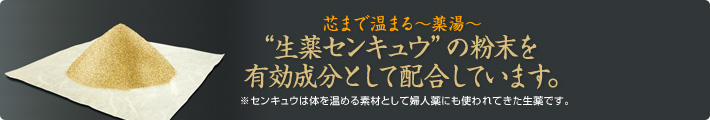 芯まで温まる~薬湯~ “生薬センキュウ”の粉末を有効成分として配合しています。 ※センキュウは体を温める素材として婦人薬にも使われてきた生薬です。