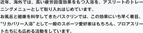 近年、海外では、高い疲労回復効果をもつ入浴を、アスリートのトレーニングメニューとして取り入れはじめています。お風呂と健康を科学してきたバスクリンでは、この効果にいち早く着目。“リカバリー入浴”として一般のスポーツ愛好家はもちろん、プロアスリートたちにも広める活動をしています。