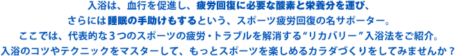 入浴は、血行を促進することで体内に溜まった疲労物質を素早く取り去りながら、疲労回復に必要な酸素と栄養分を運び、さらには睡眠の手助けもするという、スポーツ疲労回復の名サポーター。ここでは、代表的な3つのスポーツの疲労・トラブルを解消する“リカバリー”入浴法をご紹介。入浴のコツやテクニックをマスターして、もっとスポーツを楽しめるカラダづくりをしてみませんか？