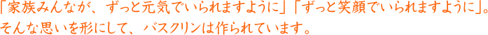 「家族みんなが、ずっと元気でいられますように」「ずっと笑顔でいられますように」。そんな思いを形にして、バスクリンは作られています。