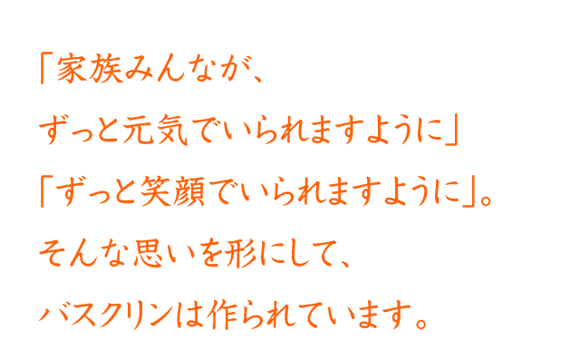 「家族みんなが、ずっと元気でいられますように」「ずっと笑顔でいられますように」。そんな思いを形にして、バスクリンは作られています。