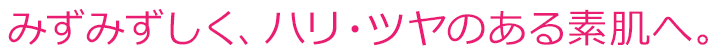 みずみずしく、ハリ・ツヤのある素肌へ。