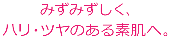 みずみずしく、ハリ・ツヤのある素肌へ。