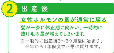 2 出産後 女性ホルモンの量が通常に戻る 髪が一斉に休止期に向かい、一時的に抜け毛の量が増えてしまいます。※一般的に出産後3～6ケ月後に始まり、半年から1年程度で正常に戻ります。