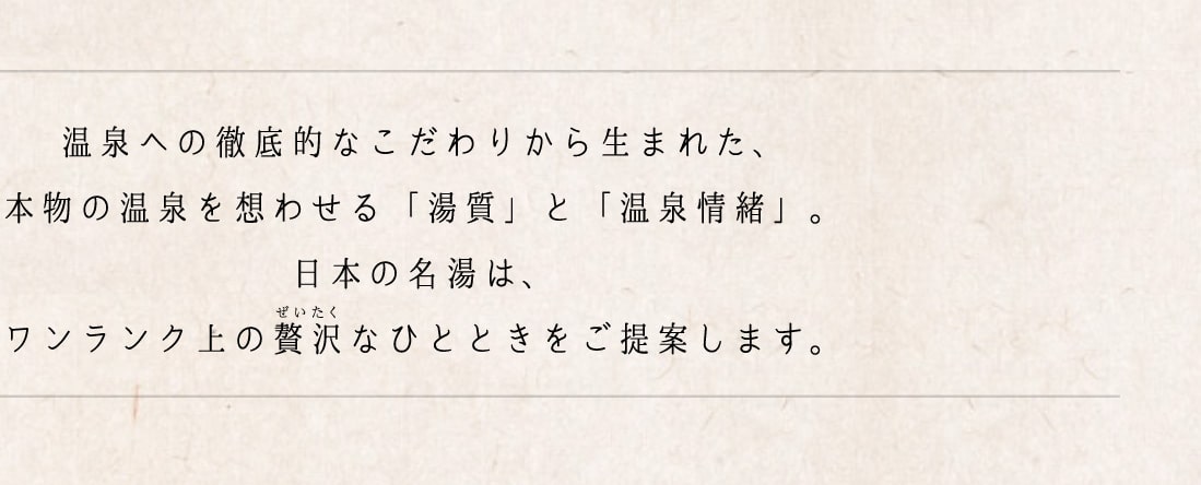 温泉への徹底的なこだわりから生まれた、本物の温泉を思わせる「湯質」と「温泉情緒」。日本の名湯は、ワンランク上の贅沢なひとときをご提案します。