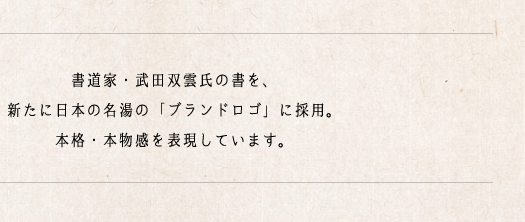 書道家・武田双雲氏の書を、新たに日本の名湯の「ブランドロゴ」に採用。本格・本物感を表現しています。