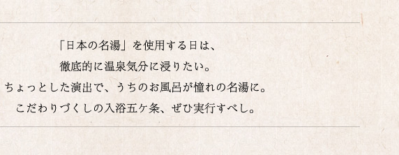 「日本の名湯」を使用する日は、徹底的に温泉気分に浸りたい。ちょっとした演出で、うちのお風呂が憧れの名湯に。こだわりづくしの入浴五ヶ条、ぜひ実行すべし。