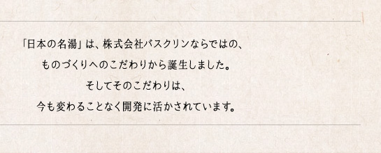 「日本の名湯」は、株式会社バスクリンならではの、ものづくりへのこだわりから誕生しました。そしてそのこだわりは、今も変わることなく開発に活かされています。