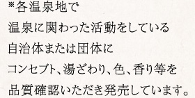 ※各温泉地で温泉に関わった活動をしている自治体または団体に紺先夫と、湯ざわり、色、香り等を品質確認いただき発売しています。