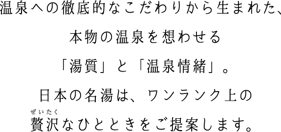 温泉への徹底的なこだわりから生まれた、 本物の温泉を想わせる 「湯質」と「温泉情緒」。 日本の名湯は、ワンランク上の 贅沢なひ