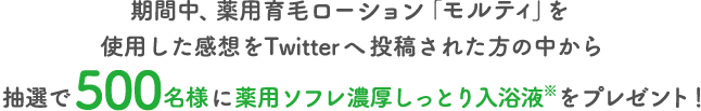 期間中、薬用育毛ローション「モルティ」を使用した感想をTwitterへ投稿された方の中から抽選で500名様に薬用ソフレ濃厚しっとり入浴液※をプレゼント！