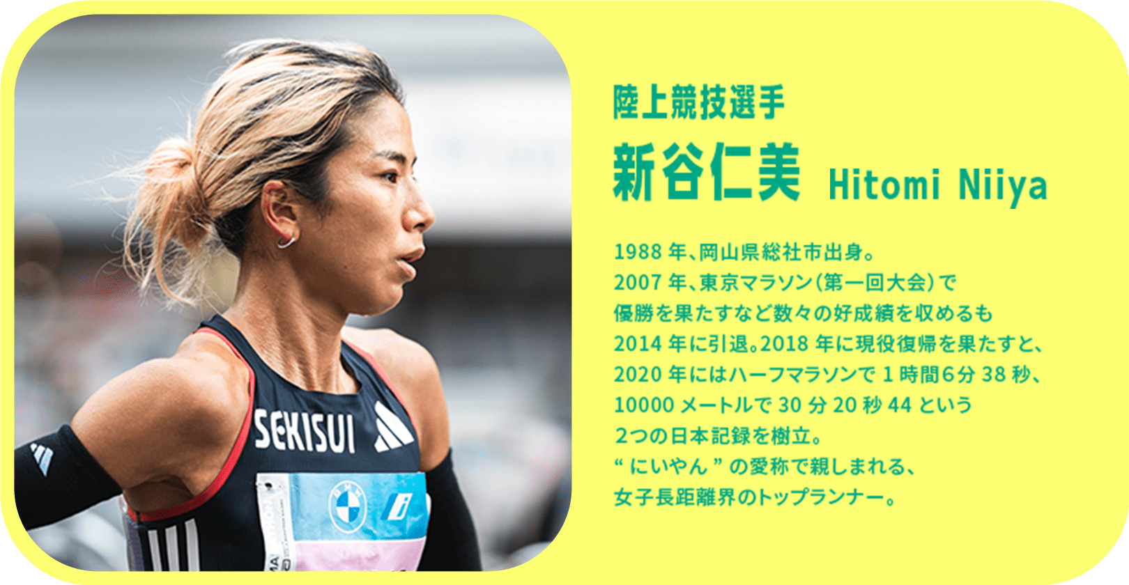 陸上競技選手 新谷仁美 1988年、岡山県総社市出身。2007年、東京マラソン（第一回大会）で優勝を果たすなど数々の好成績を収めるも2014年に引退。2018年に現役復帰を果たすと、2020年にはハーフマラソンで1時間6分38秒、10000メートルで30分20秒44という2つの日本記録を樹立。“にいやん”の愛称で親しまれる、女子長距離界のトップランナー。
