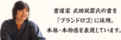 書道家 武田双雲氏の書を「ブランドロゴ」に採用。本格・本物感を表現しています。
