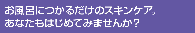 お風呂につかるだけのスキンケア。あなたもはじめてみませんか？