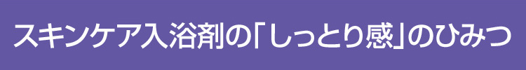 スキンケア入浴剤「しっとり感」のひみつ