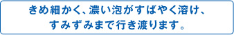 きめ細かく、濃い泡がすばやく溶け、すみずみまで行き渡ります。