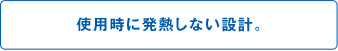 使用時に発熱しない設計。