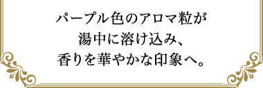 パープル色のアロマ粒が湯中に溶け込み、香りを華やかな印象へ。
