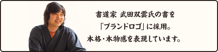 書道家 武田双雲氏の書を「ブランドロゴ」に採用。本格・本物感を表現しています。